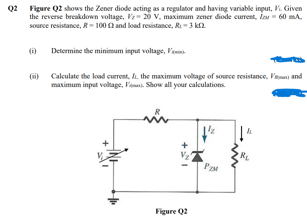 Q2
Figure Q2 shows the Zener diode acting as a regulator and having variable input, Vi. Given
the reverse breakdown voltage, Vz= 20 V, maximum zener diode current, IZM = 60 mA,
source resistance, R = 100 Q and load resistance, R₁ = 3 kQ.
(i)
(ii)
Determine the minimum input voltage, Vi(min).
Calculate the load current, IL, the maximum voltage of source resistance, VR(max) and
maximum input voltage, Vi(max). Show all your calculations.
+
R
i
+
-
Figure Q2
1¹2
PZM
IL
RL