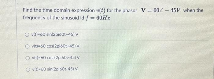Find the time domain expression v(t) for the phasor V = 60/- 45V when the
frequency of the sinusoid id f = 60Hz
O v(t)=60 sin(2pi60t+45) V
Ov(t)-60 cos(2pi60t+45) V
Ov(t)-60 cos (2pi60t-45) V
O v(t)-60 sin(2pi60t-45) V