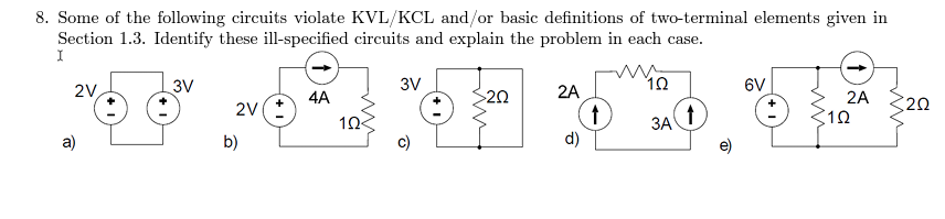 8. Some of the following circuits violate KVL/KCL and/or basic definitions of two-terminal elements given in
Section 1.3. Identify these ill-specified circuits and explain the problem in each case.
I
4² 67 52 53
3V
3V
6V
>20
2A
2A
2V(+
3A
102
b)
d)
2V
a)
4A
10
↑
202