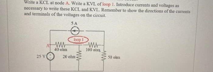 Write a KCL at node A. Write a KVL of loop 1. Introduce currents and voltages as
necessary to write these KCL and KVL. Remember to show the directions of the currents
and terminals of the voltages on the circuit.
5A
25 V
At WW
40 ohm
loop 1
20 ohm.
www
100 ohm
www
50 ohm