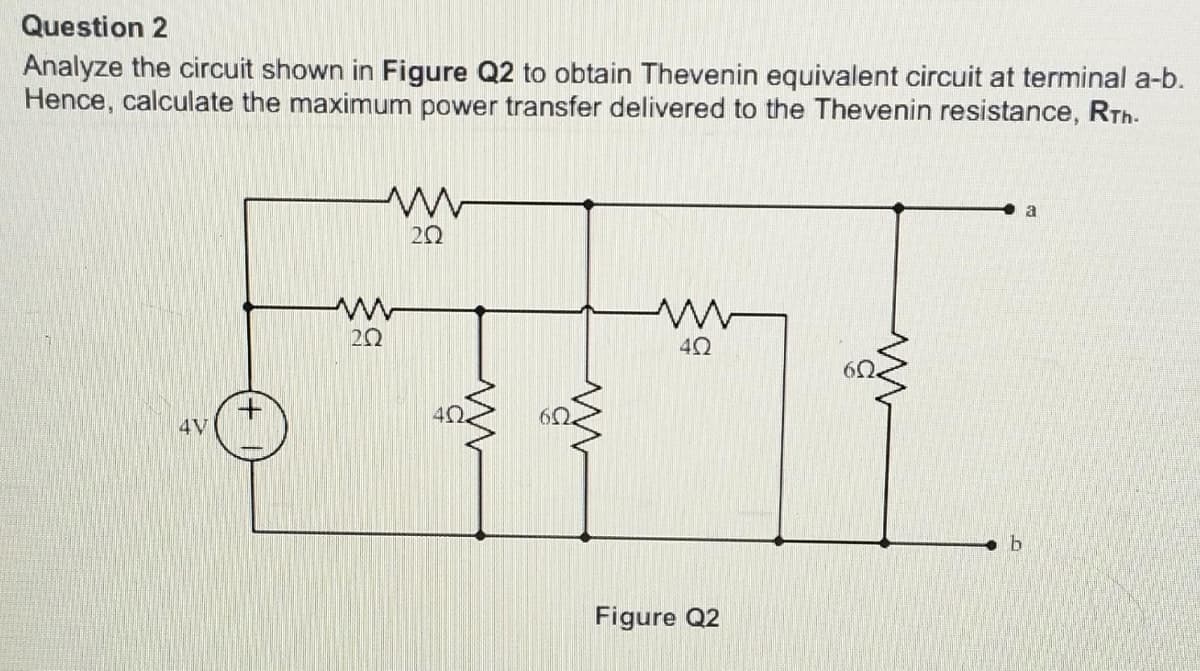 Question 2
Analyze the circuit shown in Figure Q2 to obtain Thevenin equivalent circuit at terminal a-b.
Hence, calculate the maximum power transfer delivered to the Thevenin resistance, RTh.
4V
ww
202
ww
20
40.
www
4Ω
Figure Q2
b
a