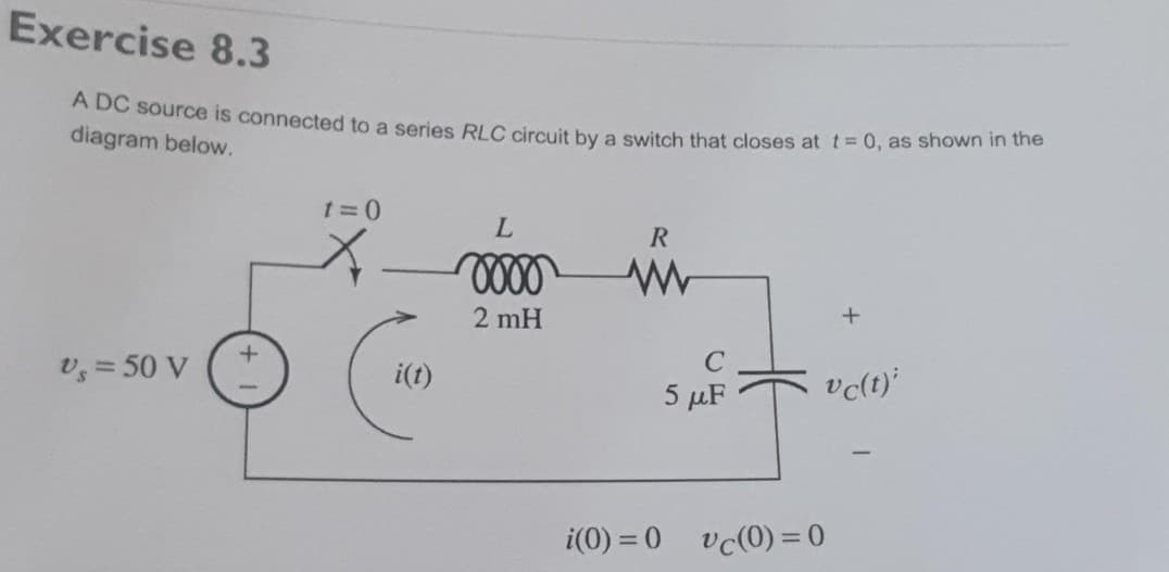 Exercise 8.3
A DC source is connected to a series RLC circuit by a switch that closes at t=0, as shown in the
diagram below.
Vs = 50 V
t=0
i(t)
L
oooo
2 mH
R
www
i(0) = 0
с
5 μF
+
vc(t);
vc(0)=0
