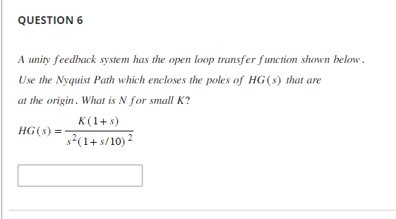 QUESTION 6
A unity feedback system has the open loop transfer function shown below.
Use the Nyquist Path which encloses the poles of HG(s) that are
at the origin. What is N for small K?
K(1+s)
s²(1+ s/10) ²
HG (s):
=