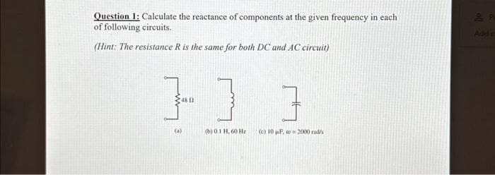 Question 1: Calculate the reactance of components at the given frequency in each
of following circuits.
(Hint: The resistance R is the same for both DC and AC circuit)
}]
(481)
(a)
(b) 0.1 H. 60Hz
]
(c) 10uF 2000 rad/s
음
