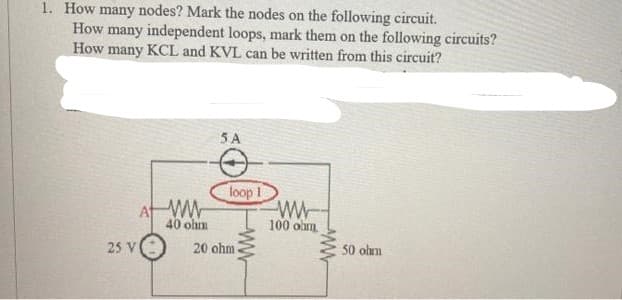 1. How many nodes? Mark the nodes on the following circuit.
How many independent loops, mark them on the following circuits?
How many KCL and KVL can be written from this circuit?
At ww
40 ohm
25 V
5A
loop 1
20 ohm
ww
www
100 ohm
www
50 ohm