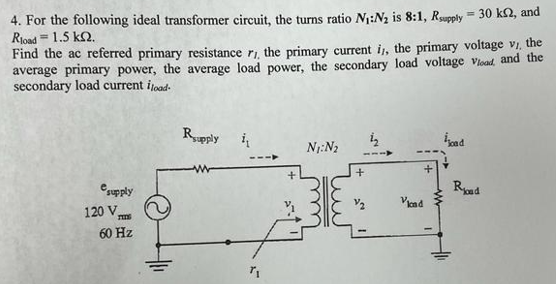 4. For the following ideal transformer circuit, the turns ratio N₁:N₂ is 8:1, Rsupply = 30 k2, and
Rload = 1.5 KQ.
Find the ac referred primary resistance r,, the primary current i,, the primary voltage v/, the
average primary power, the average load power, the secondary load voltage Vload, and the
secondary load current fload-
e supply
120 V
THE
60 Hz
Rupply i
7₁
+
N₁: N₂
+
+
Vicad
ioad
Road