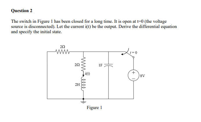 Question 2
The switch in Figure 1 has been closed for a long time. It is open at t=0 (the voltage
source is disconnected). Let the current i(t) be the output. Derive the differential equation
and specify the initial state.
252
www
G
www.elle
2H
i(t)
1F
Figure 1
8V