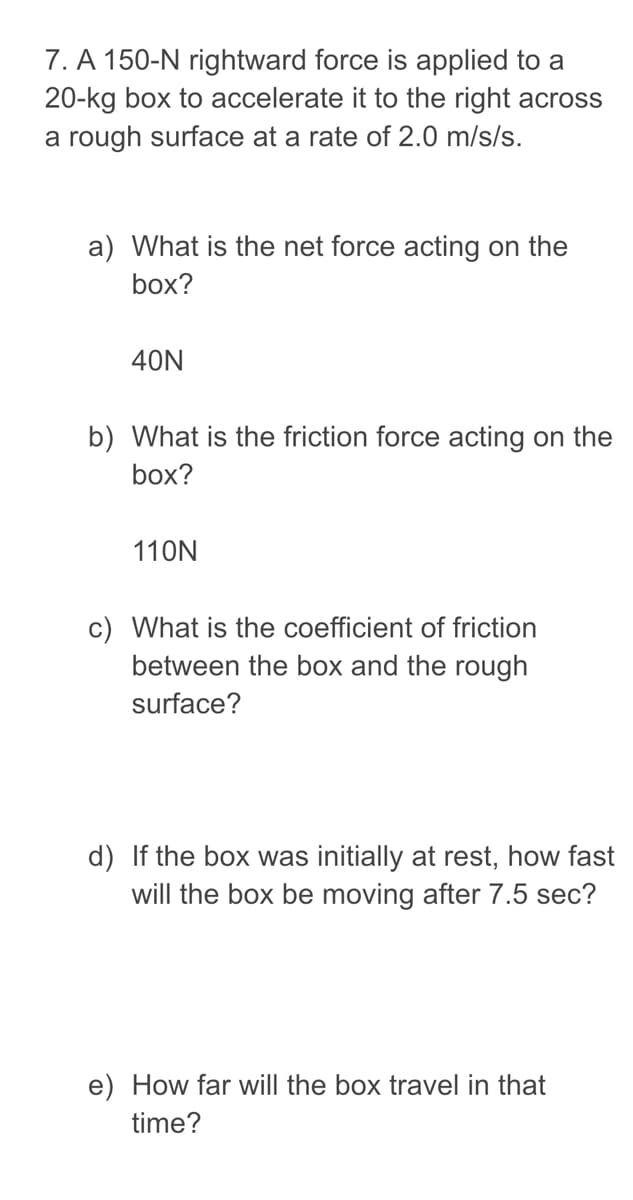 7. A 150-N rightward force is applied to a
20-kg box to accelerate it to the right across
a rough surface at a rate of 2.0 m/s/s.
a) What is the net force acting on the
box?
40N
b) What is the friction force acting on the
box?
110N
c) What is the coefficient of friction
between the box and the rough
surface?
d) If the box was initially at rest, how fast
will the box be moving after 7.5 sec?
e) How far will the box travel in that
time?
