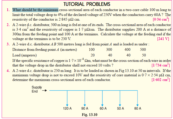 TUTORIAL PROBLEMS
1. What should be the minimum cross-sectional area of each conductor in a two-core cable 100 m long to
limit the total voltage drop to 4% of the declared voltage of 250V when the conductors cary 60A ? The
resistivity of the conductor is 2-845 µ2 cm.
2. A2-wire d.c. distributor, 500 m long is fed at one of its ends. The cross-sectional area of each conductor
is 3-4 cm and the resistivity of copper is 1-7 µ2cm. The distributor supplies 200 A at a distance of
300m from the feeding point and 100 A at the terminus. Calculate the voltage at the feeding end if the
voltage at the terminus is to be 230 V.
3. A 2-wire d.c. distributor AB 500 metres long is fed from point A and is loaded as under :
[0:34 cm³]
[241 V]
Distance from feeding point A (in metres)
100
300
400
500
40
Load (amperes)
If the specific resistance of copper is 1-7× 10m, what must be the cross-section of each wire in order
that the voltage drop in the distributor shall not exceed 10 volts ?
4. A 2-wire d.c. distributor is 250 m long. It is to be loaded as shown in Fig 13.10 at 50 m intervals. If the
maximum voltage drop is not to exceed 10V and the resistivity of core material is 0-7 x 2-54 µSN cm
determine the maximum cross-sectional area of each conductor.
20
40
50
[1-734 cm*]
[1-602 cm³]
Supply
End
120 A
90 A
60 A
50 A
80 A
Fig. 13.10
