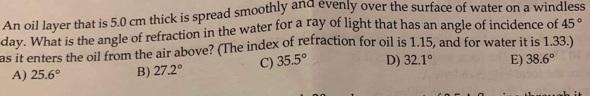 and
evenly over the surface of water on a windless
An oil layer that is 5.0 cm thick is spread smoothly
day. What is the angle of refraction in the water fol a lay of nght that has an angle of incidence of 45°
as it enters the oil from the air above? (The index of Teilaction for oil is 1.15, and for water it is 1.33.)
arta
A) 25.6°
B) 27.2°
C) 35.5°
D) 32.1°
E) 38.6°
through it

