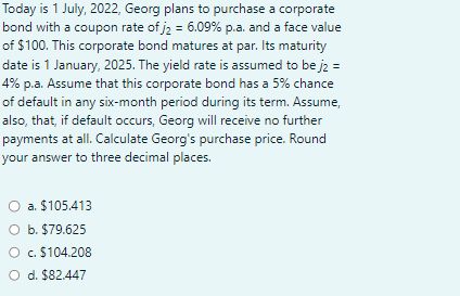 Today is 1 July, 2022, Georg plans to purchase a corporate
bond with a coupon rate of j₂ = 6.09% p.a. and a face value
of $100. This corporate bond matures at par. Its maturity
date is 1 January, 2025. The yield rate is assumed to be j2 =
4% p.a. Assume that this corporate bond has a 5% chance
of default in any six-month period during its term. Assume,
also, that, if default occurs, Georg will receive no further
payments at all. Calculate Georg's purchase price. Round
your answer to three decimal places.
a.
$105.413
O b. $79.625
O c. $104.208
O d. $82.447
