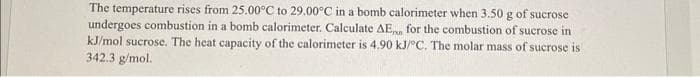 The temperature rises from 25.00°C to 29.00°C in a bomb calorimeter when 3.50 g of sucrose
undergoes combustion in a bomb calorimeter. Calculate AE for the combustion of sucrose in
kJ/mol sucrose. The heat capacity of the calorimeter is 4.90 kJ/°C. The molar mass of sucrose is
342.3 g/mol.