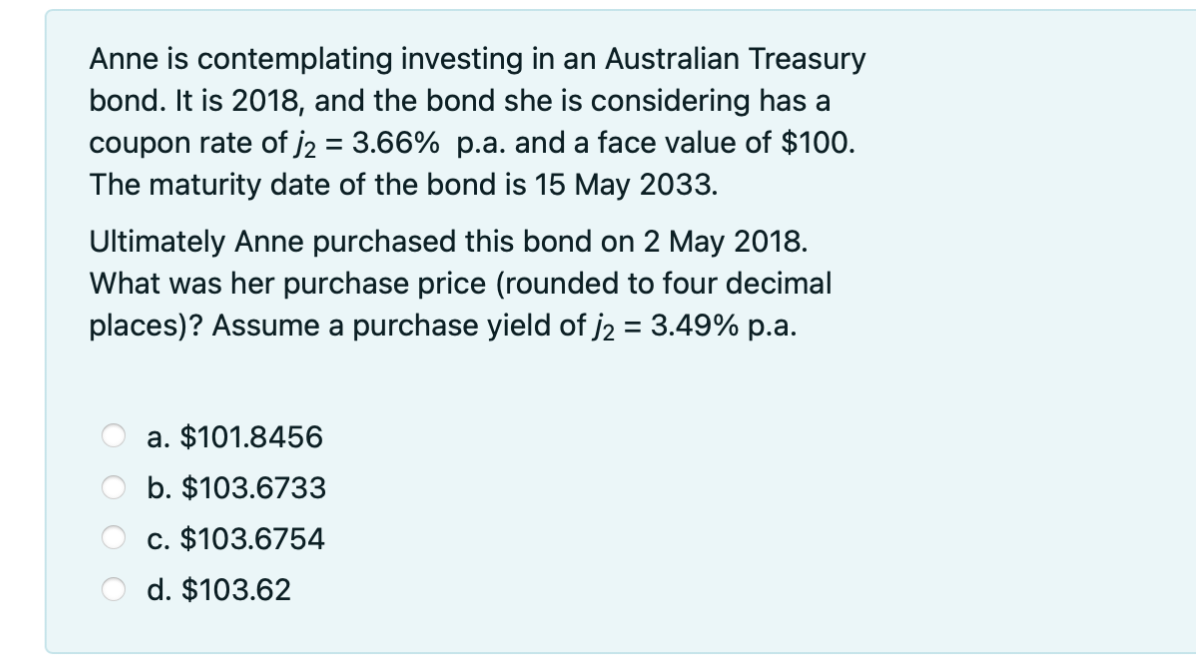 Anne is contemplating investing in an Australian Treasury
bond. It is 2018, and the bond she is considering has a
coupon rate of j2 = 3.66% p.a. and a face value of $100.
The maturity date of the bond is 15 May 2033.
Ultimately Anne purchased this bond on 2 May 2018.
What was her purchase price (rounded to four decimal
places)? Assume a purchase yield of j2 = 3.49% p.a.
a. $101.8456
b. $103.6733
c. $103.6754
d. $103.62
