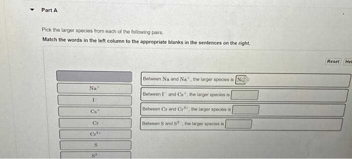 Part A
Pick the larger species from each of the following pairs.
Match the words in the left column to the appropriate blanks in the sentences on the right.
Na
I
Cr
CP
S
8²
Between Na and Na, the larger species is No
Between I and Cs, the larger species is
Between Cr and Cr, the larger species is
Between S and S2, the larger species is
Reset Hel