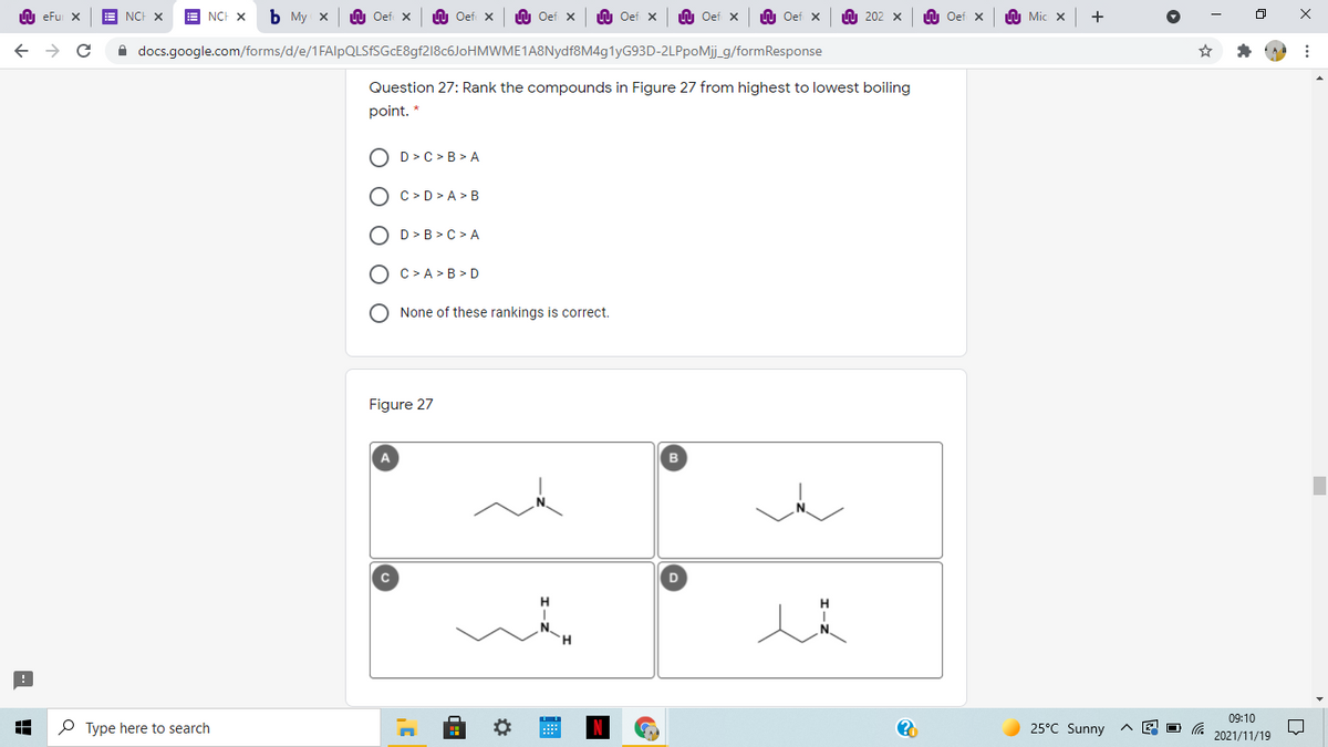 LU eFu X
NCH X
E NCH X
Ь Му х
LU Oef X
U Oef x
U Oef x
LU Oef x
LU Oef x
n Oef x
A 202 x
Oef X
A Mic x
A docs.google.com/forms/d/e/1FAlpQLSfSGcE8gf218c6JoHMWME1A8Nydf8M4g1yG93D-2LPpoMj_g/formResponse
Question 27: Rank the compounds in Figure 27 from highest to lowest boiling
point. *
O D>C > B > A
O c> D> A > B
O D>B >C > A
O C>A >B > D
None of these rankings is correct.
Figure 27
A
в
H.
09:10
P Type here to search
25°C Sunny
2021/11/19
