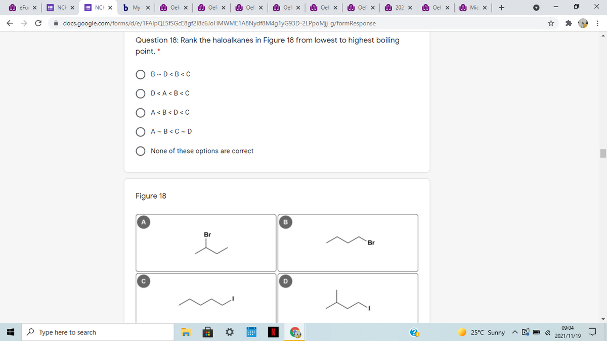 LU eFu X
NCH X
E NCH X
ь Му х
Oef X
n Oef X
U Oef x
LU Oef x
LU Oef x
W Oef x
A 202 x
n Oef x
A Mic x
A docs.google.com/forms/d/e/1FAlpQLSfSGcE8gf218c6JoHMWME1A8Nydf8M4g1yG93D-2LPpoMij_g/formResponse
Question 18: Rank the haloalkanes in Figure 18 from lowest to highest boiling
point. *
B - D< B < C
D< A < B < C
A< B < D < C
O A- B< C ~ D
O None of these options are correct
Figure 18
A
B
Br
Br
09:04
P Type here to search
25°C Sunny
2021/11/19
