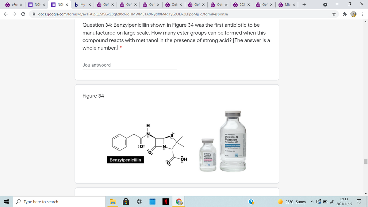 LU eFu X
NCH X
E NCH X
ь Му х
Oef X
LU Oef X
U Oef x
LU Oef x
n Oef x
U Oef x
O 202
Oef X
h Mic x
A docs.google.com/forms/d/e/1FAlpQLSfSGcE8gf218c6JoHMWME1A8Nydf8M4g1yG93D-2LPpoMij_g/formResponse
Question 34: Benzylpenicillin shown in Figure 34 was the first antibiotic to be
manufactured on large scale. How many ester groups can be formed when this
compound reacts with methanol in the presence of strong acid? [The answer is a
whole number.] *
Jou antwoord
Figure 34
Penicillin G
Potassium
for injection, USP
:O:
Benzylpenicillin
09:13
P Type here to search
25°C Sunny
2021/11/19
:O:
