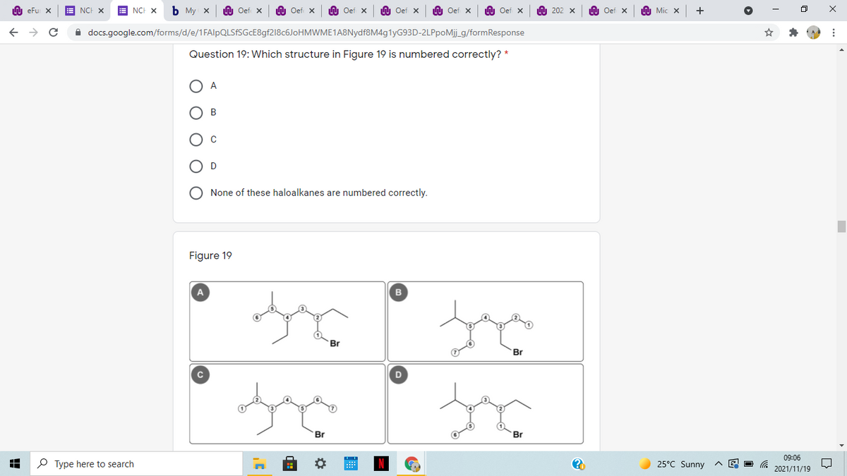 LU eFu X
NCH X
NCH X
ь Му х
U Oef x
U Oef x
U Oef x
LU Oef x
U Oef x
n Oef x
A 202 x
n Oef x
A Mic X
A docs.google.com/forms/d/e/1FAlpQLSfSGcE8gf218c6JoHMWME1A8Nydf8M4g1yG93D-2LPpoMij_g/formResponse
Question 19: Which structure in Figure 19 is numbered correctly? *
O A
O B
D
O None of these haloalkanes are numbered correctly.
Figure 19
A
Br
Br
Br
Br
09:06
P Type here to search
25°C Sunny
2021/11/19
O O
