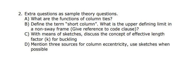 2. Extra questions as sample theory questions.
A) What are the functions of column ties?
B) Define the term "short column". What is the upper defining limit in
a non-sway frame (Give reference to code clause)?
C) With means of sketches, discuss the concept of effective length
factor (k) for buckling
D) Mention three sources for column eccentricity, use sketches when
possible