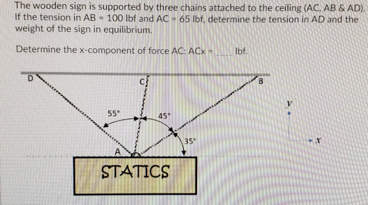The wooden sign is supported by three chains attached to the ceiling (AC, AB & AD).
If the tension in AB = 100 lbf and AC = 65 Ibf, determine the tension in AD and the
weight of the sign in equilibrium.
Determine the x-component
force AC: ACx =
Ibf.
55°
45
35
STATICS
