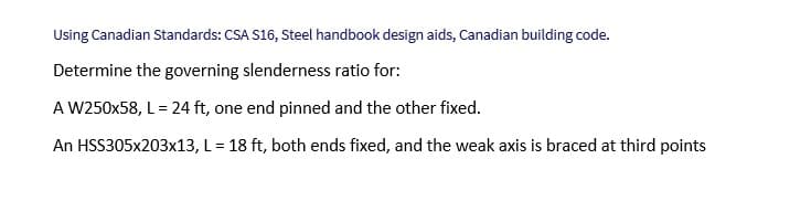 Using Canadian Standards: CSA S16, Steel handbook design aids, Canadian building code.
Determine the governing slenderness ratio for:
A W250x58, L = 24 ft, one end pinned and the other fixed.
An HSS305x203x13,
L = 18 ft, both ends fixed, and the weak axis is braced at third points