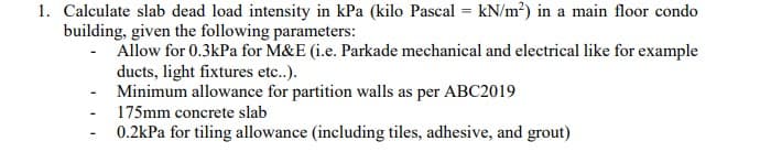 1. Calculate slab dead load intensity in kPa (kilo Pascal = kN/m²) in a main floor condo
building, given the following parameters:
- Allow for 0.3kPa for M&E (i.e. Parkade mechanical and electrical like for example
ducts, light fixtures etc..).
Minimum allowance for partition walls as per ABC2019
175mm concrete slab
0.2kPa for tiling allowance (including tiles, adhesive, and grout)