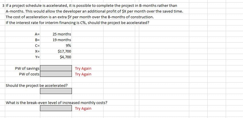 3 If a project schedule is accelerated, it is possible to complete the project in B-months rather than
A-months. This would allow the developer an additional profit of $X per month over the saved time.
The cost of acceleration is an extra $Y per month over the B-months of construction.
If the interest rate for interim financing is C%, should the project be accelerated?
A=
B=
C=
X=
Y=
PW of savings
PW of costs
25 months
19 months
9%
$17,700
$4,700
Should the project be accelerated?
Try Again
Try Again
What is the break-even level of increased monthly costs?
Try Again
