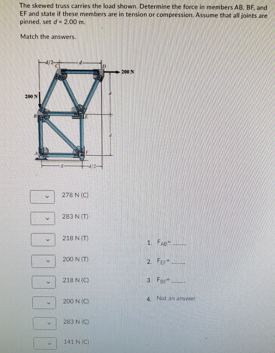 The skewed truss carries the load shown. Determine the force in members AB, BF and
EF and state if these members are in tension or compression. Assume that all joints are
pinned, set d= 2.00 m.
Match the answers.
200 N
200 N
278 N (C)
283 N (T)
218 N (T)
1. FAD
200 N (T)
2. Fer-
218 N (C)
3. For=.
4 Not an answer
200 N (C)
283 N (C)
141 N (C)
