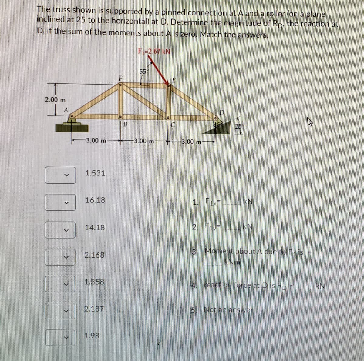 The truss shown is supported by a pinned connection at A and a roller (on a plane
inclined at 25 to the horizontal) at D. Determine the magnitude of Rp, the reaction at
D, if the sum of the moments about A is zero. Match the answers.
F-2.67 kN
55
2.00 m
3.00 m
3.00 m
3.00 m
1.531
16.18
1. Fax kN
14.18
2. Fiy
kN
3. Moment about A due to F, is =
2.168
KNm
1,358
reaction force at D is Rp
4
KN
2.187
5 Not an answer
1.98
