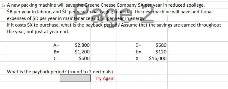 5 A new packing machine will save the Greene Cheese Company $A per year in reduced spoilage,
$B per year in labour, and $C per year in packaging material. The new machine will have additional
expenses of $D per year in maintenance and $E per year in energy.
If it costs $X to purchase, what is the payback period? Assume that the savings are earned throughout
the year, not just at year-end.
A=
B=
C=
$2,800
$1,200
$600
What is the payback period? (round to 2 decimals)
Try Again
D=
E=
X=
$680
$120
$16,000