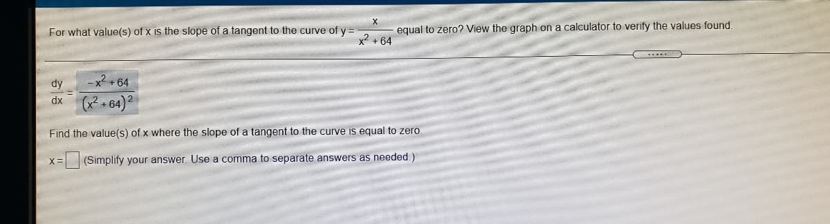 X
For what value(s) of x is the slope of a tangent to the curve of y =
equal to zero? View the graph on a calculator to verify the values found.
x2 + 64
dy
-x +64
(• 64)2
dx
Find the value(s) of x where the slope of a tangent to the curve is equal to zero.
(Simplify your answer. Use a comma to separate answers as needed.)
