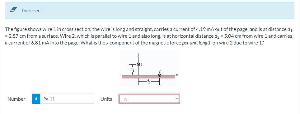 Incorrect.
The figure shows wire 1 in cross section; the wire is long and straight, carries a current of 4.19 mA out of the page, and is at distance d1
= 2.57 cm from a surface. Wire 2, which is parallel to wire 1 and also long, is at horizontal distance d2 = 5.04 cm from wire 1 and carries
a current of 6.81 mA into the page. What is the x component of the magnetic force per unit length on wire 2 due to wire 1?
Number
i 9e-11
Units
N
