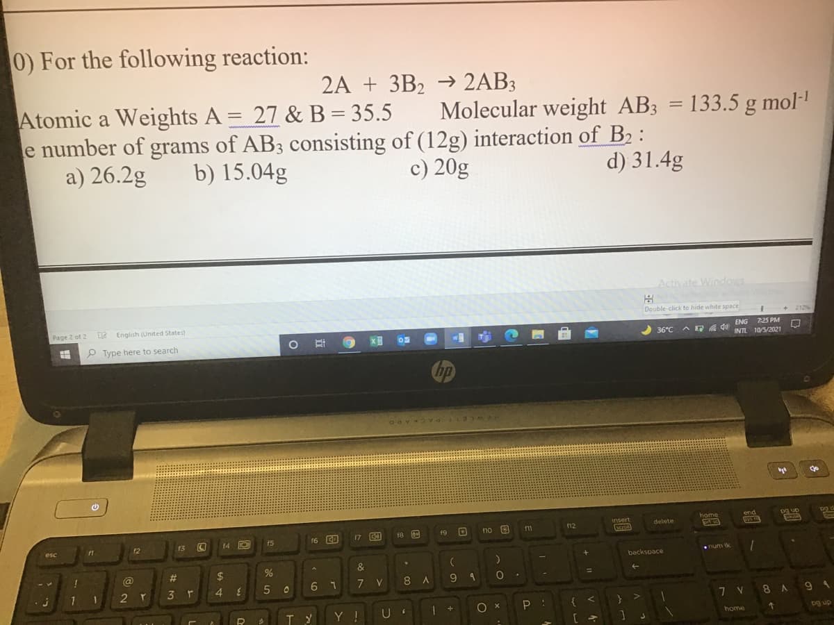 0) For the following reaction:
2A + 3B2 → 2AB3
Atomic a Weights A = 27 & B = 35.5
e number of grams of AB3 consisting of (12g) interaction of B2 :
a) 26.2g
Molecular weight AB3
= 133.5 g mol-
%3D
b) 15.04g
c) 20g
d) 31.4g
Activate Windows
Double-click to hide white space
+ 212%
Page 2 of 2 2 English (United States)
7:25 PM
w
2 36°C
ENG
AE Q0 INTL 10/5/2021
P Type here to search
hp
ACKARD
pg up
17 E
18 E
no
11
12
delete
15
16 CD
19
cro
12
13
14
esc
num ik
backspace
@
%23
2$
3 r
4
6 7
7
8.
7 V
8 A
6.
{ <
} >
Y !
U
pg up
