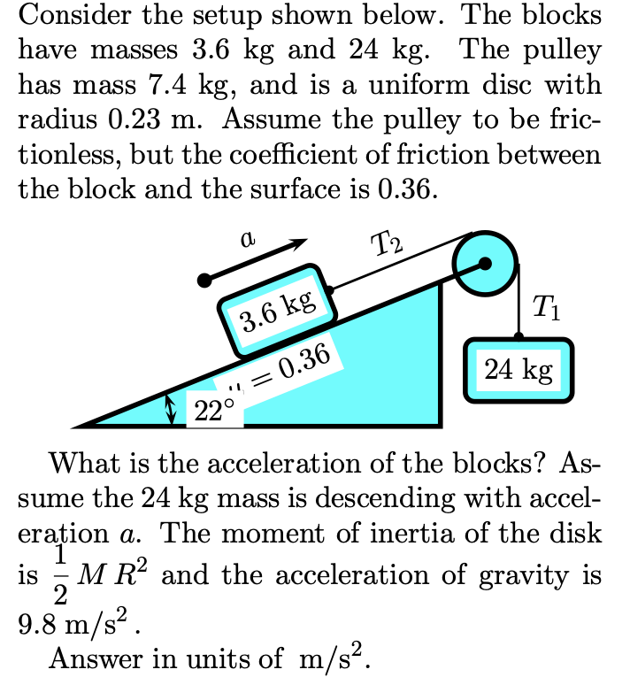 Consider the setup shown below. The blocks
have masses 3.6 kg and 24 kg. The pulley
has mass 7.4 kg, and is a uniform disc with
radius 0.23 m. Assume the pulley to be fric-
tionless, but the coefficient of friction between
the block and the surface is 0.36.
a
T2
3.6 kg
T1
= 0.36
22°
24 kg
What is the acceleration of the blocks? As-
sume the 24 kg mass is descending with accel-
erațion
a. The moment of inertia of the disk
is
- M R? and the acceleration of gravity is
2
9.8 m/s?.
Answer in units of m/s?.

