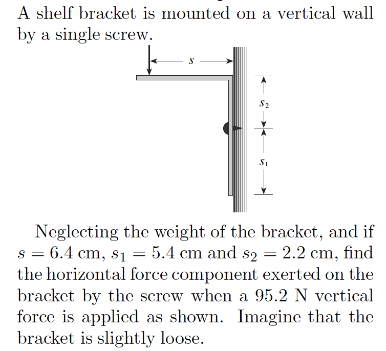 A shelf bracket is mounted on a vertical wall
by a single screw.
S
S2
S1
Neglecting the weight of the bracket, and if
s = 6.4 cm, s1
the horizontal force component exerted on the
bracket by the screw when a 95.2 N vertical
force is applied as shown. Imagine that the
bracket is slightly loose.
5.4 cm and s2 =
2.2 cm, find
=
