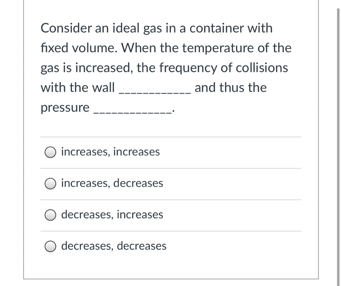 Consider an ideal gas in a container with
fixed volume. When the temperature of the
gas is increased, the frequency of collisions
with the wall
and thus the
pressure
O increases, increases
increases, decreases
O decreases, increases
O decreases, decreases
