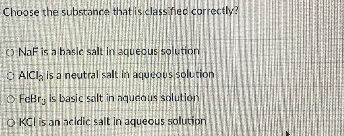 Choose the substance that is classified correctly?
O NaF is a basic salt in aqueous solution
O AICI, is a neutral salt in aqueous solution
O FeBrz is basic salt in aqueous solution
O KCI is an acidic salt in aqueous solution

