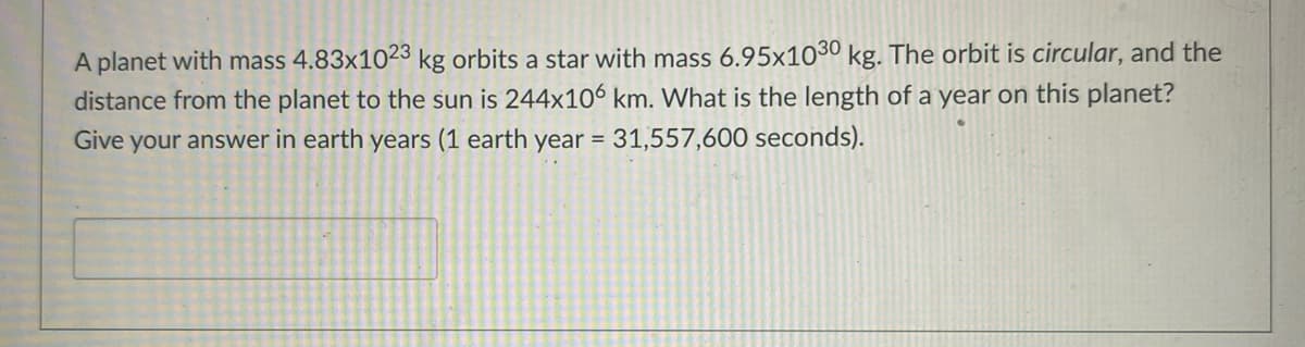 A planet with mass 4.83x1023 kg orbits a star with mass 6.95x1030 kg. The orbit is circular, and the
distance from the planet to the sun is 244x106 km. What is the length of a year on this planet?
Give your answer in earth years (1 earth year = 31,557,600 seconds).
