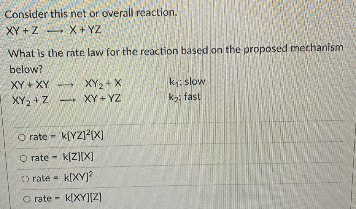 Consider this net or overall reaction.
XY + Z X + YZ
What is the rate law for the reaction based on the proposed mechanism
below?
XY + XY
k; slow
k2; fast
XY2 + X
XY2 + Z
→ XY+ YZ
O rate = k[YZ]?[X]
%3D
O rate = k[Z][X]
O rate = k[XY]²
O rate = k[XY][Z]
