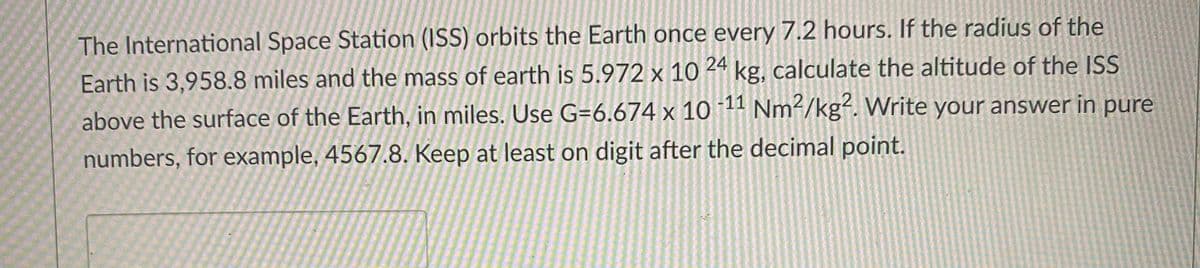 The International Space Station (ISS) orbits the Earth once every 7.2 hours. If the radius of the
Earth is 3,958.8 miles and the mass of earth is 5.972 x 10 kg, calculate the altitude of the ISS
above the surface of the Earth, in miles. Use G=6.674 x 10 11 Nm2/kg?. Write your answer in pure
numbers, for example, 4567.8. Keep at least on digit after the decimal point.
24
