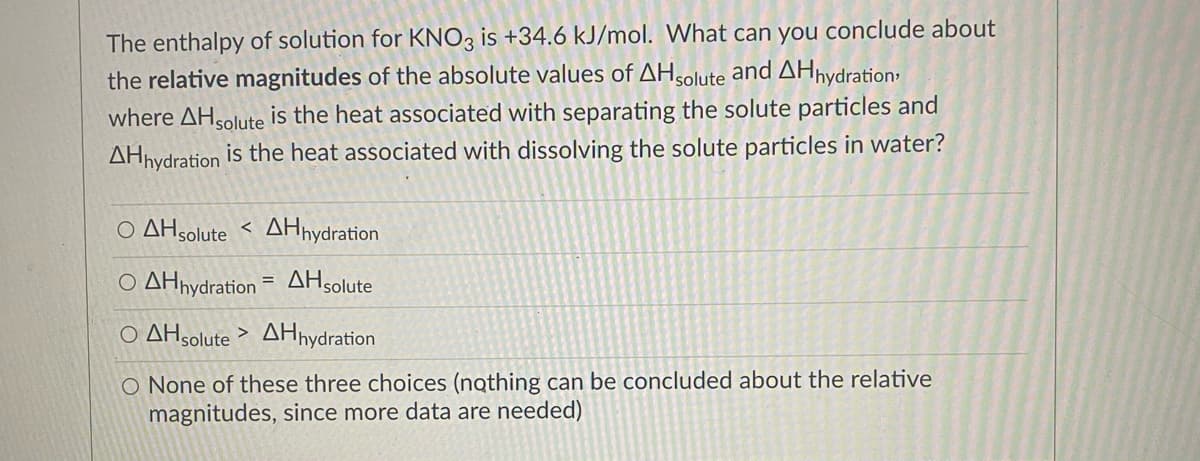 The enthalpy of solution for KNO3 is +34.6 kJ/mol. What can you conclude about
the relative magnitudes of the absolute values of AHsolute and AHnydration:
where AHsolute is the heat associated with separating the solute particles and
AHhydration is the heat associated with dissolving the solute particles in water?
O AHsolute < AHnydration
O AHnydration = AHsolute
O AHsolute > AHnydration
O None of these three choices (nothing can be concluded about the relative
magnitudes, since more data are needed)
