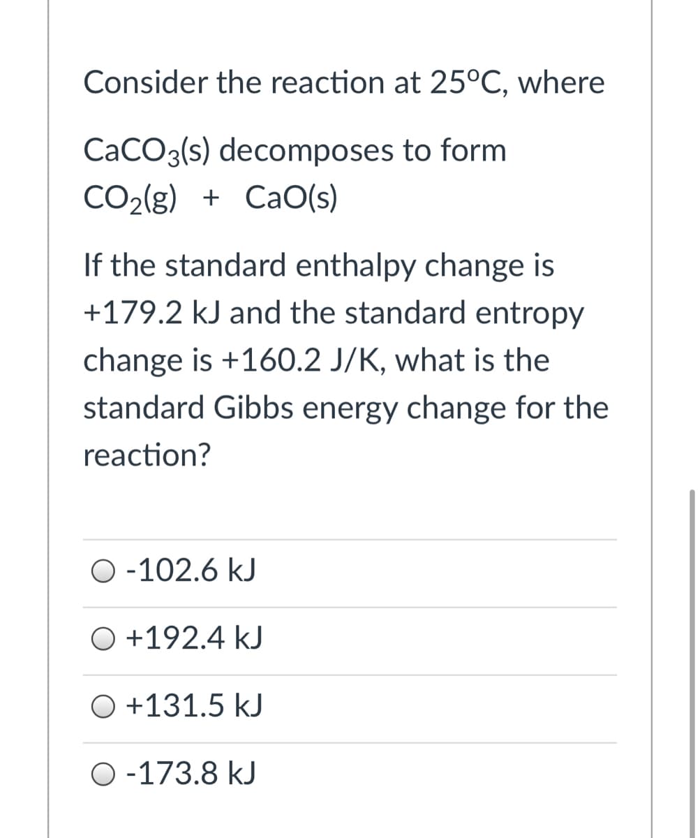Consider the reaction at 25°C, where
CACO3(s) decomposes to form
CO2(g) + CaO(s)
If the standard enthalpy change is
+179.2 kJ and the standard entropy
change is +160.2 J/K, what is the
standard Gibbs energy change for the
reaction?
O -102.6 kJ
O +192.4 kJ
O +131.5 kJ
O -173.8 kJ
