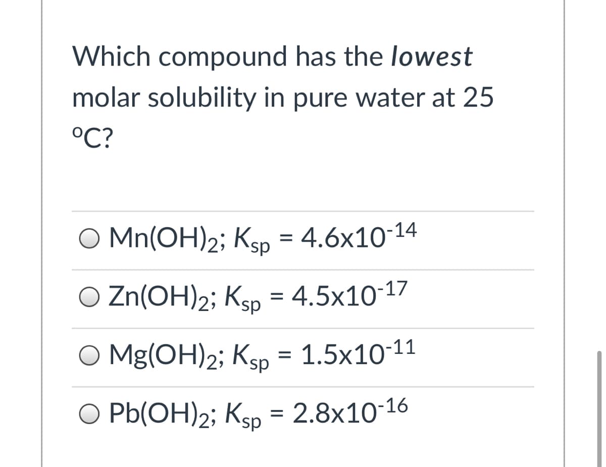 Which compound has the lowest
molar solubility in pure water at 25
°C?
O Mn(OH)2; Ksp = 4.6x10-1
O Zn(OH)2; Ksp = 4.5x10-17
O Mg(OH)2; Ksp = 1.5x10-11
sp.
O Pb(OH)2; Ksp =
2.8x10-16
