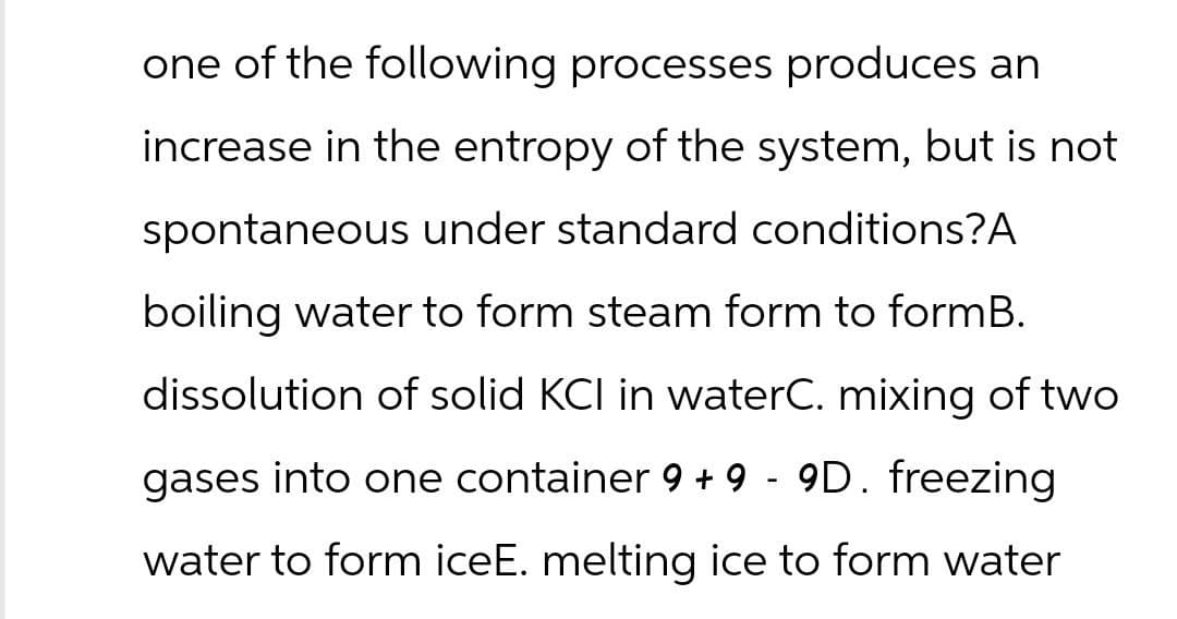 one of the following processes produces an
increase in the entropy of the system, but is not
spontaneous under standard conditions?A
boiling water to form steam form to formB.
dissolution of solid KCI in waterC. mixing of two
gases into one container 9 + 9 - 9D. freezing
water to form iceE. melting ice to form water