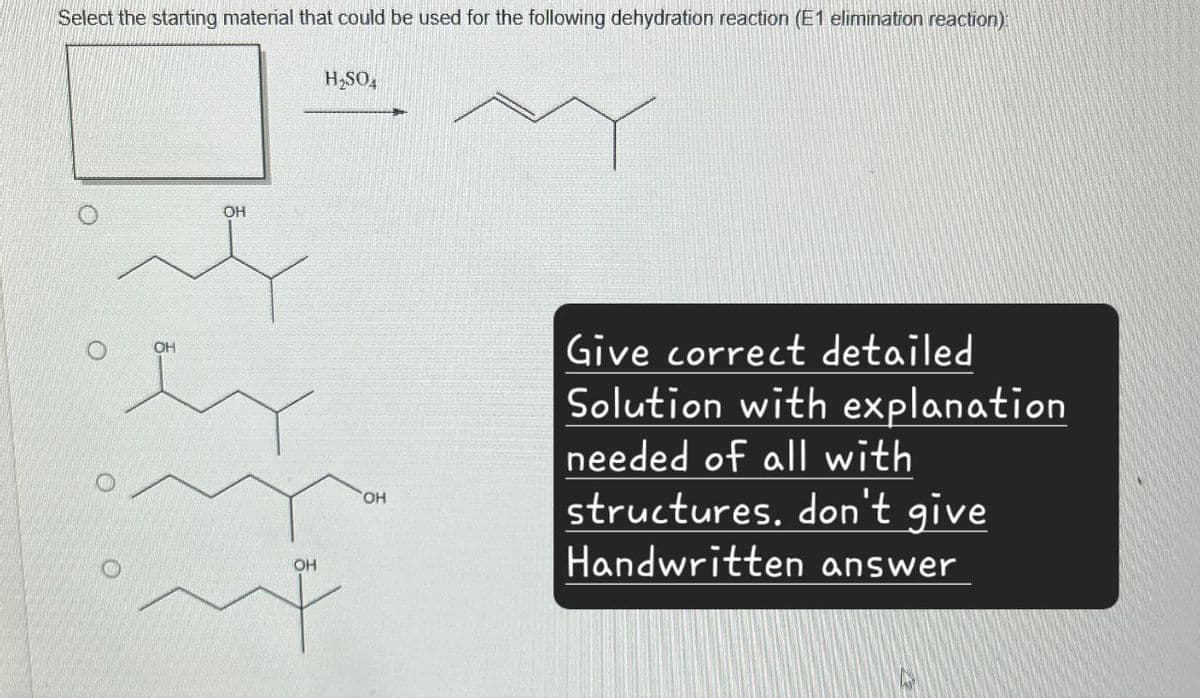 Select the starting material that could be used for the following dehydration reaction (E1 elimination reaction):
H₂SO4
OH
OH
OH
OH
Give correct detailed
Solution with explanation
needed of all with
structures. don't give
Handwritten answer
