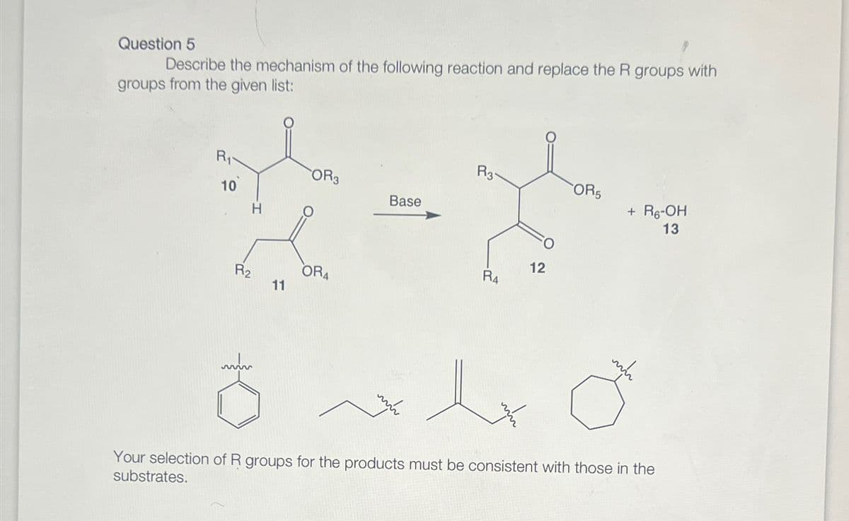 Question 5
Describe the mechanism of the following reaction and replace the R groups with
groups from the given list:
R₁
R3-
OR3
OR5
10
Base
+ R6-OH
13
R2
OR4
11
12
R4
Your selection of R groups for the products must be consistent with those in the
substrates.