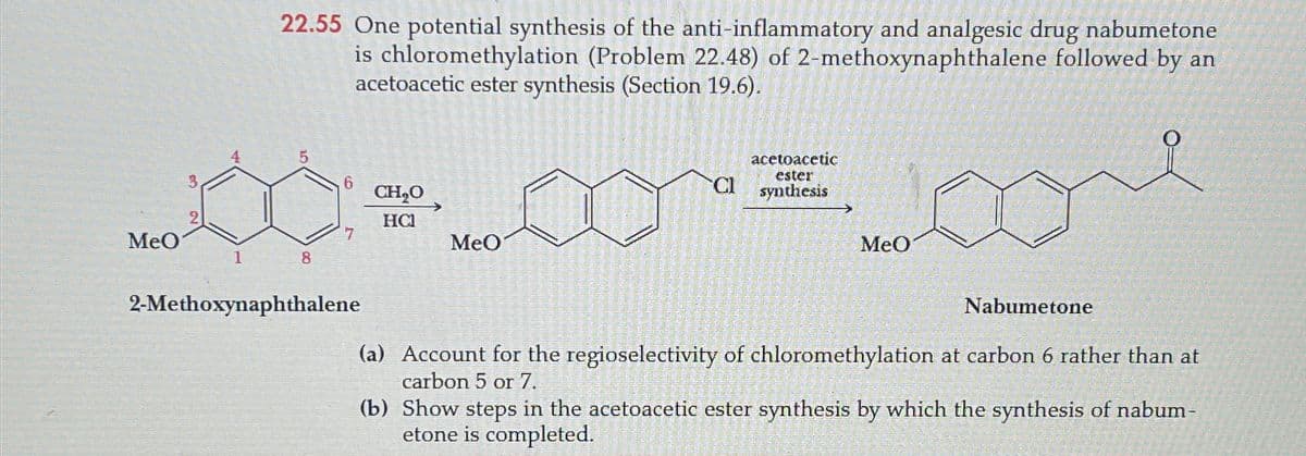 MeO
22.55 One potential synthesis of the anti-inflammatory and analgesic drug nabumetone
is chloromethylation (Problem 22.48) of 2-methoxynaphthalene followed by an
acetoacetic ester synthesis (Section 19.6).
5
3
6
CH₂O
CI
acetoacetic
ester
synthesis
HC
7
MeO
MeO
1
8
2-Methoxynaphthalene
Nabumetone
(a) Account for the regioselectivity of chloromethylation at carbon 6 rather than at
carbon 5 or 7.
(b) Show steps in the acetoacetic ester synthesis by which the synthesis of nabum-
etone is completed.