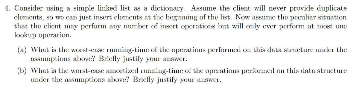 4. Consider using a simple linked list as a dictionary. Assume the client will never provide duplicate
elements, so we can just insert elements at the beginning of the list. Now assume the peculiar situation
that the client may perform any number of insert operations but will only ever perform at most one
lookup operation.
(a) What is the worst-case running-time of the operations performed on this data structure under the
assumptions above? Briefly justify your answer.
(b) What is the worst-case amortized running-time of the operations performed on this data structure
under the assumptions above? Bricfly justify your answer.