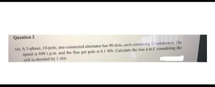 Question 2
(a) A 3-phase, 10-pole, star-connected alternator has 90 slots, each containing 12 conductors. The
speed is 600 r.p.m. and the flux per pole is 0.1 Wb. Calculate the line e.m.f. considering the
coil is chorded by 1 slot.