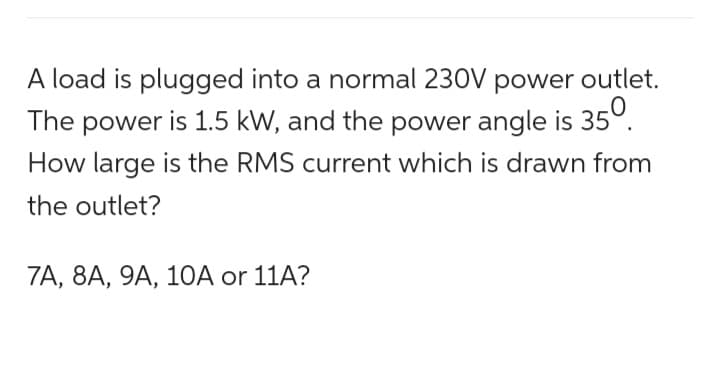 A load is plugged into a normal 230V power outlet.
The power is 1.5 kW, and the power angle is 35⁰.
How large is the RMS current which is drawn from
the outlet?
7A, 8A, 9A, 10A or 11A?